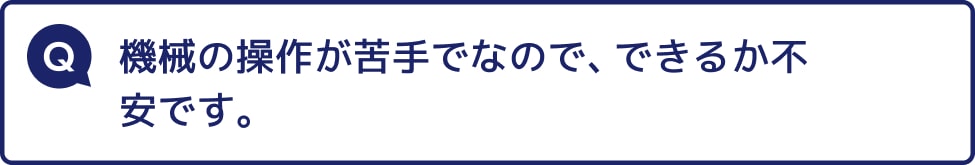 機械の操作が苦手でなので、できるか不安です。